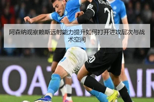 阿森纳观察赖斯远射能力提升如何打开进攻层次与战术空间